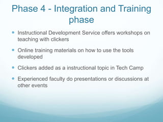 Phase 4 - Integration and Training phaseInstructional Development Service offers workshops on teaching with clickersOnline training materials on how to use the tools developedClickers added as a instructional topic in Tech CampExperienced faculty do presentations or discussions at other events