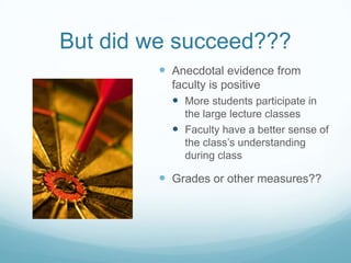 But did we succeed???Anecdotal evidence from faculty is positiveMore students participate in the large lecture classesFaculty have a better sense of the class’s understanding during classGrades or other measures??
