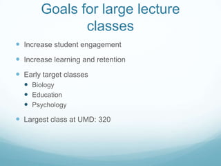Goals for large lecture classesIncrease student engagementIncrease learning and retentionEarly target classesBiologyEducationPsychologyLargest class at UMD: 320