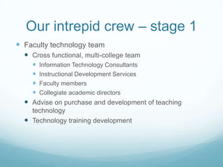 Our intrepid crew – stage 1Faculty technology teamCross functional, multi-college teamInformation Technology ConsultantsInstructional Development ServicesFaculty membersCollegiate academic directorsAdvise on purchase and development of teaching technologyTechnology training development