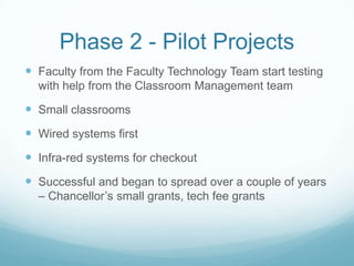 Phase 2 - Pilot ProjectsFaculty from the Faculty Technology Team start testing with help from the Classroom Management teamSmall classroomsWired systems firstInfra-red systems for checkoutSuccessful and began to spread over a couple of years – Chancellor’s small grants, tech fee grants