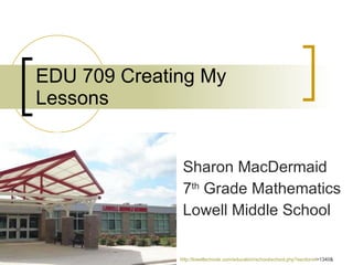 EDU 709 Creating My Lessons Sharon MacDermaid 7 th  Grade Mathematics Lowell Middle School http:// lowellschools.com/education/school/school.php?sectionid =1340&   