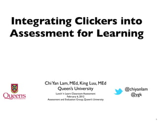 Integrating Clickers into
Assessment for Learning



      Chi Yan Lam, MEd, King Luu, MEd
             Queen’s University                              @chiyanlam
              Lunch ‘n Learn Classroom Assessment
                         February 6, 2012
                                                               @ygk
       Assessment and Evaluation Group, Queen’s University




                                                                          1
 
