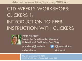 slides and resources: http://tinyurl.com/CTDClickers1

CTD WEEKLY WORKSHOPS:
CLICKERS 1:
INTRODUCTION TO PEER
INSTRUCTION WITH CLICKERS
          Peter Newbury
          Center for Teaching Development,
          University of California, San Diego
          pnewbury@ucsd.edu              @polarisdotca
          ctd.ucsd.edu                   #ctducsd
          Thursday, January 24, 2013
          12:30 – 1:30 pm Center Hall, Room 316
 