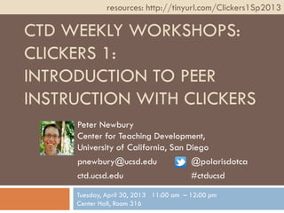 CTD WEEKLY WORKSHOPS:
CLICKERS 1:
INTRODUCTION TO PEER
INSTRUCTION WITH CLICKERS
Peter Newbury
Center for Teaching Development,
University of California, San Diego
pnewbury@ucsd.edu @polarisdotca
ctd.ucsd.edu #ctducsd
resources: http://tinyurl.com/Clickers1Sp2013
Tuesday, April 30, 2013 11:00 am – 12:00 pm
Center Hall, Room 316
 