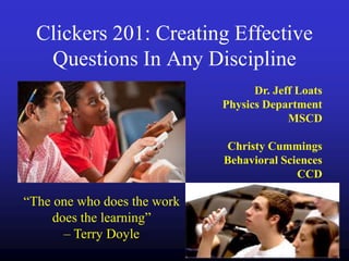 Clickers 201: Creating Effective
   Questions In Any Discipline
                                   Dr. Jeff Loats
                             Physics Department
                                          MSCD

                             Christy Cummings
                             Behavioral Sciences
                                           CCD

“The one who does the work
     does the learning”
       – Terry Doyle
 