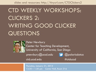 slides and resources: http://tinyurl.com/CTDClickers2

CTD WEEKLY WORKSHOPS:
CLICKERS 2:
WRITING GOOD CLICKER
QUESTIONS
          Peter Newbury
          Center for Teaching Development,
          University of California, San Diego
          pnewbury@ucsd.edu              @polarisdotca
          ctd.ucsd.edu                   #ctducsd
          Thursday, January 31, 2013
          12:30 – 1:30 pm Center Hall, Room 316
 