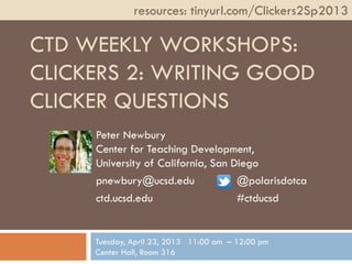 CTD WEEKLY WORKSHOPS:
CLICKERS 2: WRITING GOOD
CLICKER QUESTIONS
Peter Newbury
Center for Teaching Development,
University of California, San Diego
pnewbury@ucsd.edu @polarisdotca
ctd.ucsd.edu #ctducsd
resources: tinyurl.com/Clickers2Sp2013
Tuesday, April 23, 2013 11:00 am – 12:00 pm
Center Hall, Room 316
 