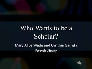 Who Wants to be a
     Scholar?
Mary Alice Wade and Cynthia Garrety
           Forsyth Library
 