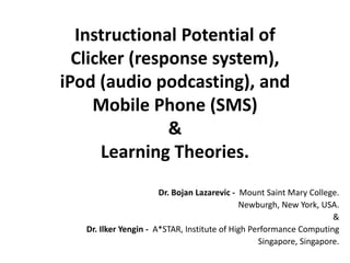 Instructional Potential of
  Clicker (response system),
iPod (audio podcasting), and
     Mobile Phone (SMS)
               &
      Learning Theories.
                       Dr. Bojan Lazarevic - Mount Saint Mary College.
                                             Newburgh, New York, USA.
                                                                     &
   Dr. Ilker Yengin - A*STAR, Institute of High Performance Computing
                                                  Singapore, Singapore.
 