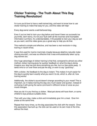 Clicker Training - The Truth About This Dog
Training Revolution!
I'm sure you'd love to have a well-trained dog, and want to know how to use
clicker training to make that easy for you, and this video will help!
Every dog-owner wants a well-behaved dog.
Even if you've tried to train your dog before and haven't been as successful as
you'd like, don't worry, it's not your fault (with all the incorrect and incomplete
information out there, it's understandable). It IS possible to train your dog as well
as you want, and this video gives you a great way to help you do that.
This method is simple and effective, and has been a real revolution in dog
training in recent times.
It was first used for marine mammals (maybe because dolphins naturally make
clicking sounds!), and was so effective that it was enthusiastically taken up by
dog trainers too.
One huge advantage of clicker training is that that, compared to almost any other
method, clicker training gives far quicker feedback on what the dog is doing.
Imagine your dog has just done something you like, but is a few yards away. It
takes time to run over there and pat the dog, or even to say "good boy".
With a clicker, the feedback to the dog is instant. This makes it much easier for
the dog to quickly learn exactly what you want it to do, which is, after all, how
training works!
Additionally, the clicker's sound doesn't change according to your mood! This is
important, as it makes training the dog very much easier and quicker, instead of
confusing it with giving the same command in different tones of voice as your
mood changes.
How you do it is you first buy a clicker. Most pet stores will have them, or some
children's toys produce suitable clicks.
Then with your dog, make a click and immediately give him a treat. Give him
praise at the same time.
Repeat that many times, so the dog associates the click with the reward. Once
this association has built up, the click can be used on its own most of the time,
without the treat.
 