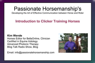 Passionate Horsemanship's
Developing the Art of Effective Communication between Horse and Rider
Introduction to Positive Reinforcement For Horses
Kim Wende
Horses Editor for BellaOnline, Clinician
Certified in Equine Iridology
Advanced Photonic Therapy
Blog Talk Radio Show, Blog
Email: info@passionatehorsemanship.com
 