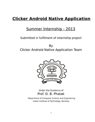 Clicker Android Native Application
Summer Internship - 2013
Submitted in fulfilment of internship project

By
Clicker Android Native Application Team

Under the Guidance of

Prof. D. B. Phatak
Department of Computer Science and Engineering
Indian Institute of Technology, Bombay

1

 
