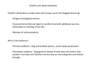 Clickfire.com News Guidelines
Clickfire rebranded as a daily news and reviews source for bloggers featuring:
•Original investigative stories
•Sourced stories that are taken to another level with additional sources,
information or twisting of the title
•Reviews of online products
Who is the Audience?
•Primary audience - blog and website owners, social media powerusers
•Secondary audience - large general masses of web news consumers who
wouldn’t normally visit Clickfire.com but saw an interesting title and clicked-
through.
 