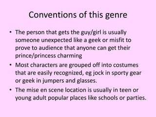 Conventions of this genre
• The person that gets the guy/girl is usually
someone unexpected like a geek or misfit to
prove to audience that anyone can get their
prince/princess charming
• Most characters are grouped off into costumes
that are easily recognized, eg jock in sporty gear
or geek in jumpers and glasses.
• The mise en scene location is usually in teen or
young adult popular places like schools or parties.

 
