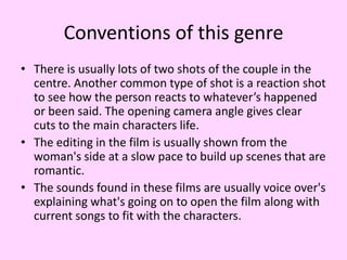 Conventions of this genre
• There is usually lots of two shots of the couple in the
centre. Another common type of shot is a reaction shot
to see how the person reacts to whatever’s happened
or been said. The opening camera angle gives clear
cuts to the main characters life.
• The editing in the film is usually shown from the
woman's side at a slow pace to build up scenes that are
romantic.
• The sounds found in these films are usually voice over's
explaining what's going on to open the film along with
current songs to fit with the characters.

 