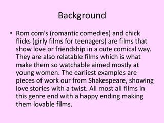 Background
• Rom com’s (romantic comedies) and chick
flicks (girly films for teenagers) are films that
show love or friendship in a cute comical way.
They are also relatable films which is what
make them so watchable aimed mostly at
young women. The earliest examples are
pieces of work our from Shakespeare, showing
love stories with a twist. All most all films in
this genre end with a happy ending making
them lovable films.

 