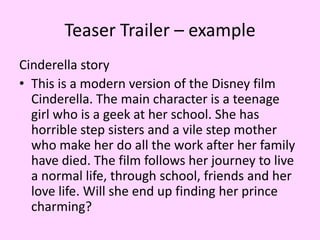 Teaser Trailer – example
Cinderella story
• This is a modern version of the Disney film
Cinderella. The main character is a teenage
girl who is a geek at her school. She has
horrible step sisters and a vile step mother
who make her do all the work after her family
have died. The film follows her journey to live
a normal life, through school, friends and her
love life. Will she end up finding her prince
charming?

 