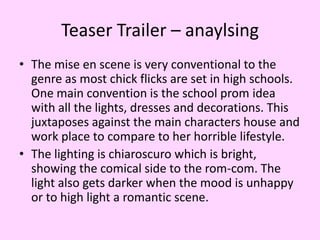 Teaser Trailer – anaylsing
• The mise en scene is very conventional to the
genre as most chick flicks are set in high schools.
One main convention is the school prom idea
with all the lights, dresses and decorations. This
juxtaposes against the main characters house and
work place to compare to her horrible lifestyle.
• The lighting is chiaroscuro which is bright,
showing the comical side to the rom-com. The
light also gets darker when the mood is unhappy
or to high light a romantic scene.

 