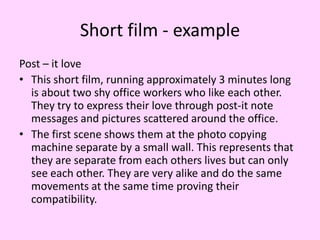 Short film - example
Post – it love
• This short film, running approximately 3 minutes long
is about two shy office workers who like each other.
They try to express their love through post-it note
messages and pictures scattered around the office.
• The first scene shows them at the photo copying
machine separate by a small wall. This represents that
they are separate from each others lives but can only
see each other. They are very alike and do the same
movements at the same time proving their
compatibility.

 