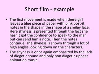 Short film - example
• The first movement is made when there girl
leaves a blue piece of paper with pink post-it
notes in the shape in the shape of a smiley face.
Here shyness is presented through the fact she
hasn’t got the confidence to speak to the man
but can send him a note. Then the notes
continue. The shyness is shown through a lot of
high angles looking down on the characters.
• The shyness is once again emphasized by the lack
of diegetic sound and only non diagetic upbeat
animation music.

 