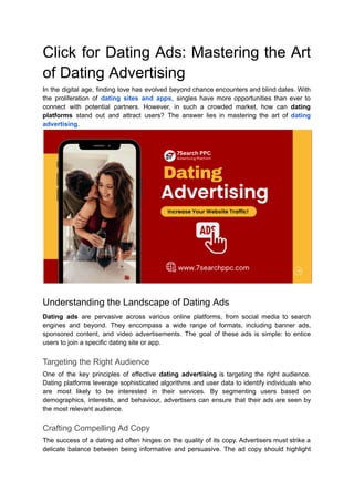 Click for Dating Ads: Mastering the Art
of Dating Advertising
In the digital age, finding love has evolved beyond chance encounters and blind dates. With
the proliferation of dating sites and apps, singles have more opportunities than ever to
connect with potential partners. However, in such a crowded market, how can dating
platforms stand out and attract users? The answer lies in mastering the art of dating
advertising.
Understanding the Landscape of Dating Ads
Dating ads are pervasive across various online platforms, from social media to search
engines and beyond. They encompass a wide range of formats, including banner ads,
sponsored content, and video advertisements. The goal of these ads is simple: to entice
users to join a specific dating site or app.
Targeting the Right Audience
One of the key principles of effective dating advertising is targeting the right audience.
Dating platforms leverage sophisticated algorithms and user data to identify individuals who
are most likely to be interested in their services. By segmenting users based on
demographics, interests, and behaviour, advertisers can ensure that their ads are seen by
the most relevant audience.
Crafting Compelling Ad Copy
The success of a dating ad often hinges on the quality of its copy. Advertisers must strike a
delicate balance between being informative and persuasive. The ad copy should highlight
 