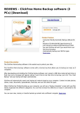 REVIEWS - Clickfree Home Backup software (3
PCs) [Download]
ViewUserReviews
Average Customer Rating
5.0 out of 5
Product Feature
Consumer-friendly Automatic Backup software forq
PC
Based on Clickfree&#146s Award winning C2q
Just connect an external USB hard drive or flashq
key and Clickfree will ask if you would like to use
the drive to backup
Automatically backup over 500 file typesq
Read moreq
Product Description
The Clickfree Home backup software is the easiest way to protect your data.
The Clickfree Home backup software comes with a license key that allows you to backup as many as 3
computers.
After downloading and installing the Clickfree backup software, just connect a USB drive (external hard drive or
flash key) and a message will appear asking if you'd like to use that drive to backup. Just click "Yes, Start
Backup" and your backup will begin automatically.
Clickfree will automatically search and backup all content stored on your computer. Content includes photos,
videos, music, documents, spreadsheets, financials, and over 500 other file types.
When Clickfree has finished backing up your computer, you will see a “Backup Complete” screen with your files
neatly organized into different categories. You can then remove the USB drive or leave it connected to the
computer.
You can even view, restore, or transfer backed up content onto a different computer. Read more
 