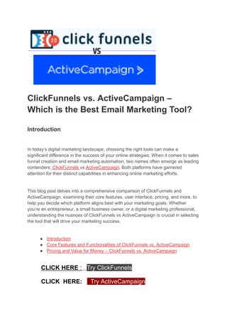 ClickFunnels vs. ActiveCampaign –
Which is the Best Email Marketing Tool?
Introduction
In today’s digital marketing landscape, choosing the right tools can make a
significant difference in the success of your online strategies. When it comes to sales
funnel creation and email marketing automation, two names often emerge as leading
contenders: ClickFunnels vs ActiveCampaign. Both platforms have garnered
attention for their distinct capabilities in enhancing online marketing efforts.
This blog post delves into a comprehensive comparison of ClickFunnels and
ActiveCampaign, examining their core features, user interface, pricing, and more, to
help you decide which platform aligns best with your marketing goals. Whether
you’re an entrepreneur, a small business owner, or a digital marketing professional,
understanding the nuances of ClickFunnels vs ActiveCampaign is crucial in selecting
the tool that will drive your marketing success.
● Introduction
● Core Features and Functionalities of ClickFunnels vs. ActiveCampaign
● Pricing and Value for Money – ClickFunnels vs. ActiveCampaign
CLICK HERE : Try ClickFunnels
CLICK HERE: Try ActiveCampaign
 