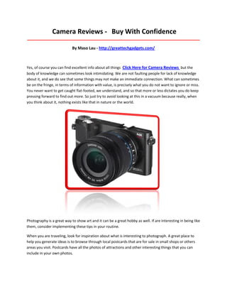 Camera Reviews - Buy With Confidence
_____________________________________________________________________________________

                            By Maso Lau - http://greattechgadgets.com/



Yes, of course you can find excellent info about all things Click Here for Camera Reviews but the
body of knowledge can sometimes look intimidating. We are not faulting people for lack of knowledge
about it, and we do see that some things may not make an immediate connection. What can sometimes
be on the fringe, in terms of information with value, is precisely what you do not want to ignore or miss.
You never want to get caught flat-footed, we understand, and so that more or less dictates you do keep
pressing forward to find out more. So just try to avoid looking at this in a vacuum because really, when
you think about it, nothing exists like that in nature or the world.




Photography is a great way to show art and it can be a great hobby as well. If are interesting in being like
them, consider implementing these tips in your routine.

When you are traveling, look for inspiration about what is interesting to photograph. A great place to
help you generate ideas is to browse through local postcards that are for sale in small shops or others
areas you visit. Postcards have all the photos of attractions and other interesting things that you can
include in your own photos.
 