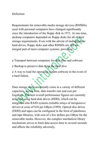 Definition<br />Requirements for removable media storage devices (RMSDs) used with personal computers have changed significantly since the introduction of the floppy disk in 1971. At one time, desktop computers depended on floppy disks for all of their storage requirements. Even with the advent of multigigabyte hard drives, floppy disks and other RMSDs are still an integral part of most computer systems, providing.<br />¢ Transport between computers for data files and software<br />¢ Backup to preserve data from the hard dive<br />¢ A way to load the operating system software in the event of a hard failure.<br />Data storage devices currently come in a variety of different capacities, access time, data transfer rate and cost per Gigabyte. The best overall performance figures are currently achieved using hard disk drives (HDD), which can be integrated into RAID systems (reliable arrays of inexpensive drives) at costs of $10 per GByte (1999). Optical disc drives (ODD) and tapes can be configured in the form of jukeboxes and tape libraries, with cost of a few dollars per GByte for the removable media. However, the complex mechanical library mechanism serves to limit data access time to several seconds and affects the reliability adversely.<br />Most information is still stored in non-electronic form, with very slow access and excessive costs (e.g., text on paper, at a cost of $10 000 per GByte).Some RMSD options available today are approaching the performance, capacity, and cost of hard-disk drives. Considerations for selecting an RMSD include capacity, speed, convenience, durability, data availability, and backward-compatibility. Technology options used to read and write data include.<br />¢ Magnetic formats that use magnetic particles and magnetic fields.<br />¢ Optical formats that use laser light and optical sensors.<br />¢ Magneto-optical and magneto-optical hybrids that use a combination of magnetic and optical properties to increase storage capacity.<br />The introduction of the Fluorescent Multi-layer Disc (FMD) smashes the barriers of existing data storage formats. Depending on the application and the market requirements, the first generation of 120mm (CD Sized) FMD ROM discs will hold 20 - 100 GigaBytes of pre -recorded data on 12 - 30 data layers with a total thickness of under 2mm.In comparison, a standard DVD disc holds just 4.7 gigabytes. With C3D's (Constellation 3D) proprietary parallel reading and writing technology, data transfer speeds can exceed 1 gigabit per second, again depending on the application and market need.<br />WHY FMD?<br />Increased Disc Capacity <br />DVD data density (4.7 GB) on each layer of data carriers up to 100 layers. Initially, the FMD disc will hold anywhere from 25 - 140 GB of data depending on market need. Eventually a terabyte of data on a single disc will be achievable.<br />Quick Parallel Access and Retrieval of Information <br />Reading from several layers at a ime and multiple tracks at a time nearly impossible using the reflective technology of a CD/DVD - is easily achieved in FMD. This will allow for retrieval speeds of up to 1 gigabyte per second.<br />Media Tolerances<br />By using incoherent light to read data the FMD/FMC media will have far fewer restrictions in temperature range, vibration and air- cleanness during manufacturing. And will provide a considerably more robust data carrier than existing CD and DVDs.<br />