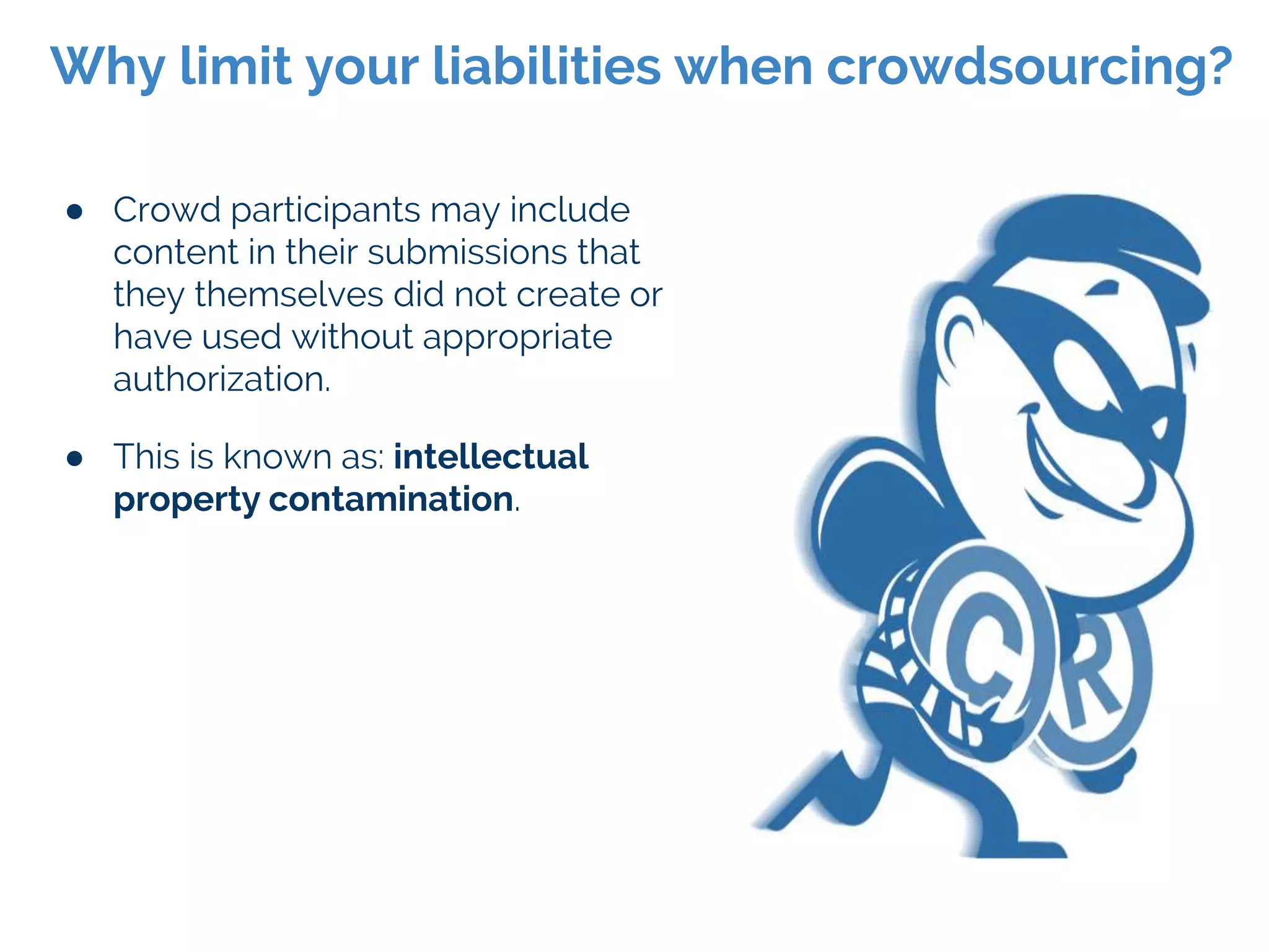 ● Crowd participants may include
content in their submissions that
they themselves did not create or
have used without appropriate
authorization.
● This is known as: intellectual
property contamination.
Why limit your liabilities when crowdsourcing?
 
