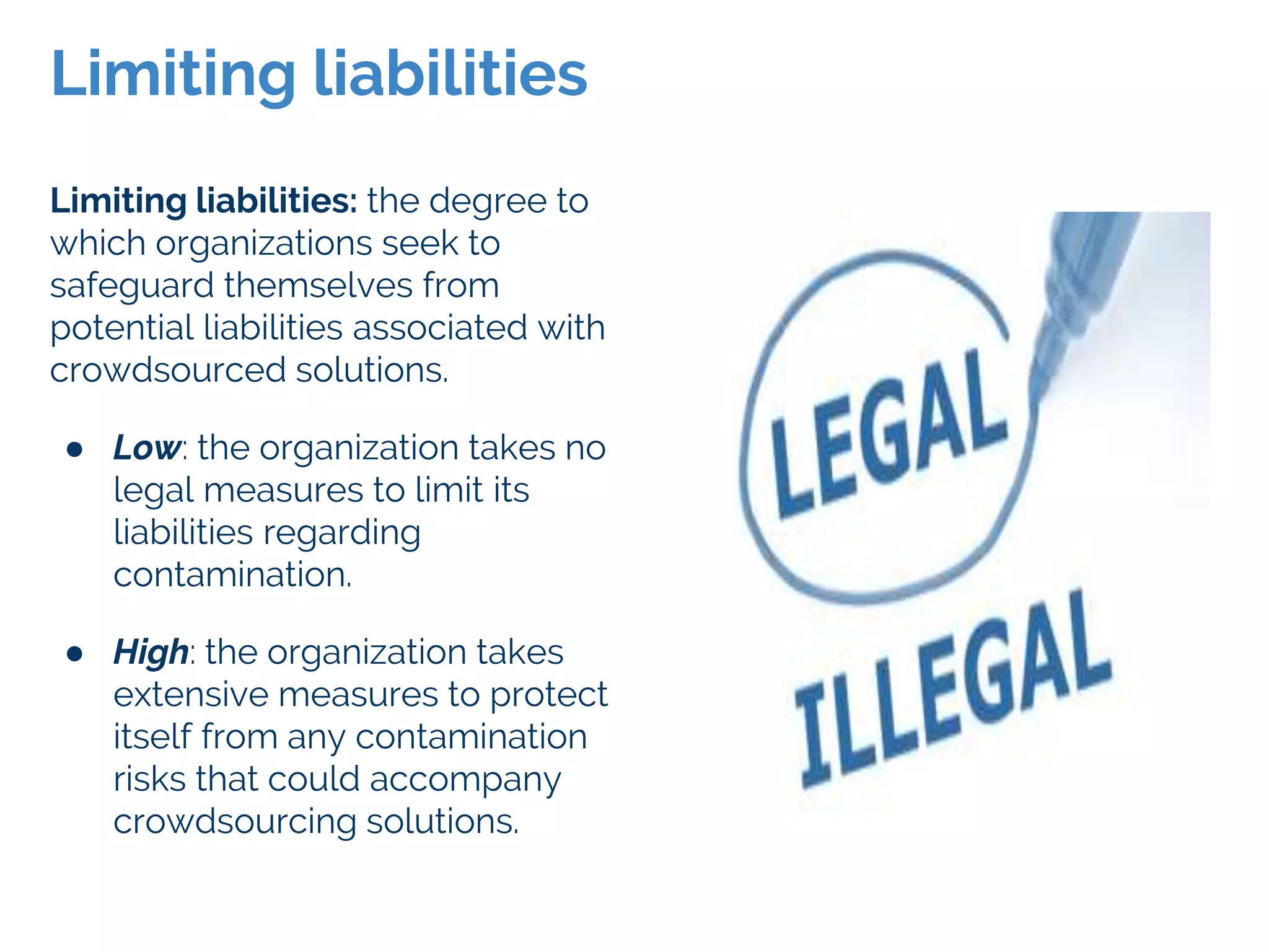 Limiting liabilities: the degree to
which organizations seek to
safeguard themselves from
potential liabilities associated with
crowdsourced solutions.
● Low: the organization takes no
legal measures to limit its
liabilities regarding
contamination.
● High: the organization takes
extensive measures to protect
itself from any contamination
risks that could accompany
crowdsourcing solutions.
Limiting liabilities
 