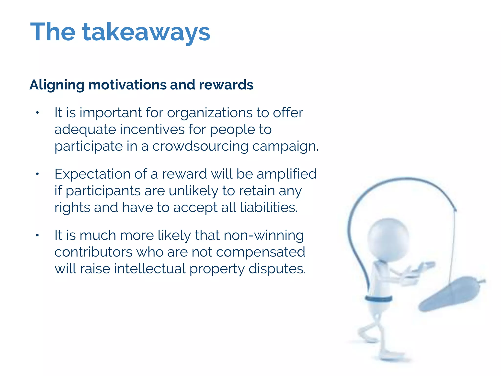 The takeaways
Aligning motivations and rewards
• It is important for organizations to offer
adequate incentives for people to
participate in a crowdsourcing campaign.
• Expectation of a reward will be amplified
if participants are unlikely to retain any
rights and have to accept all liabilities.
• It is much more likely that non-winning
contributors who are not compensated
will raise intellectual property disputes.
 