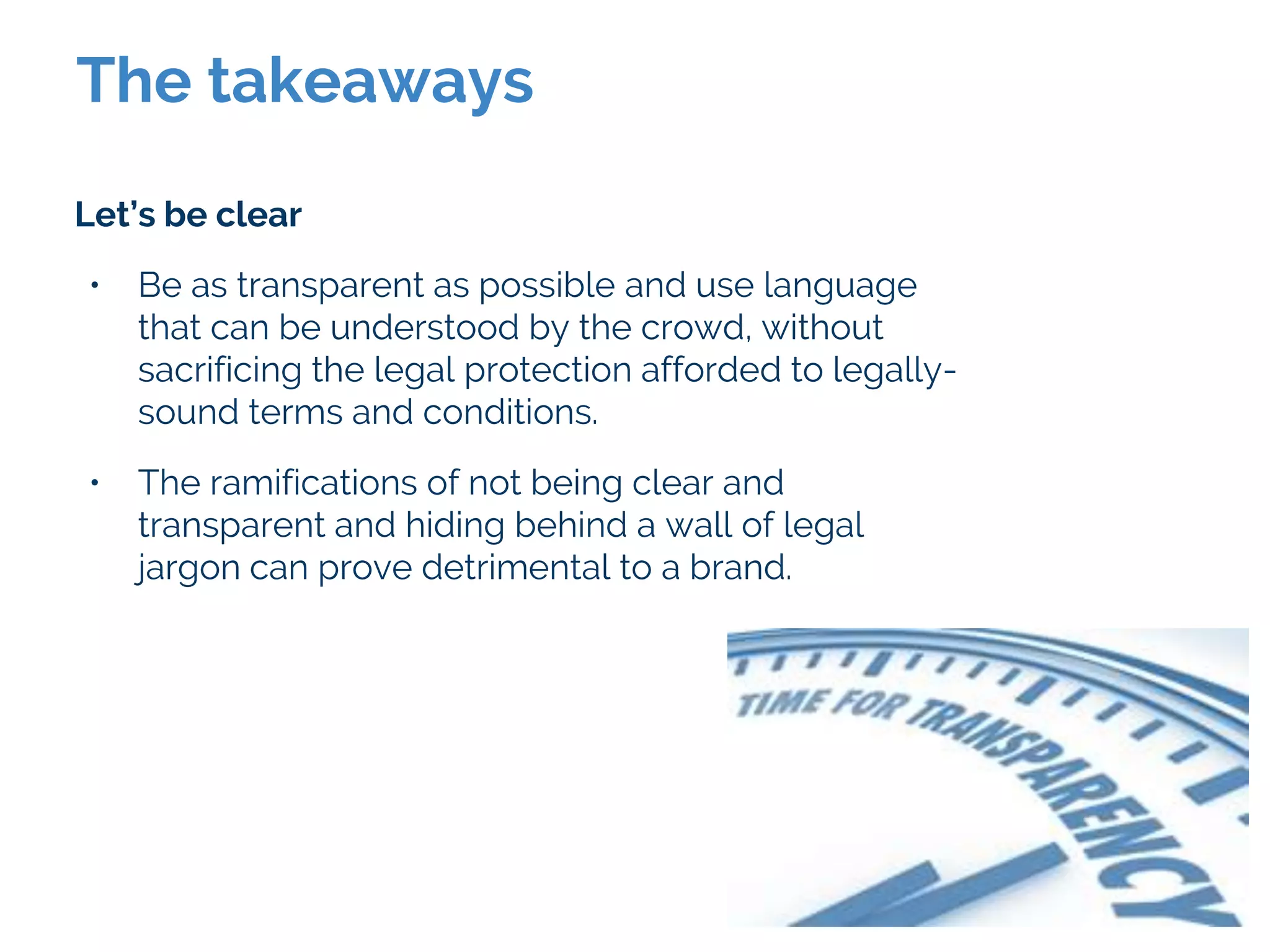 The takeaways
Let’s be clear
• Be as transparent as possible and use language
that can be understood by the crowd, without
sacrificing the legal protection afforded to legally-
sound terms and conditions.
• The ramifications of not being clear and
transparent and hiding behind a wall of legal
jargon can prove detrimental to a brand.
 