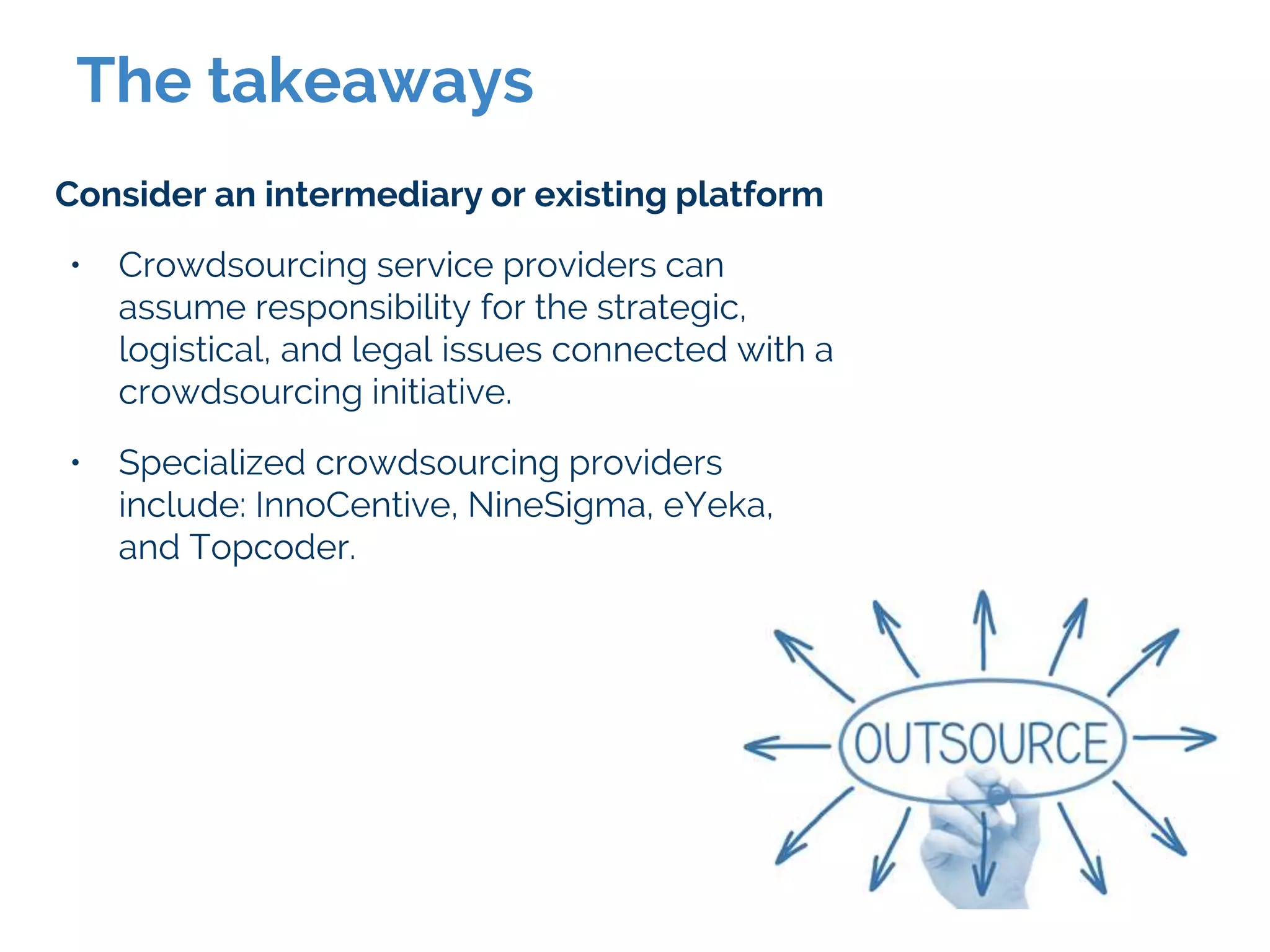 The takeaways
Consider an intermediary or existing platform
• Crowdsourcing service providers can
assume responsibility for the strategic,
logistical, and legal issues connected with a
crowdsourcing initiative.
• Specialized crowdsourcing providers
include: InnoCentive, NineSigma, eYeka,
and Topcoder.
 