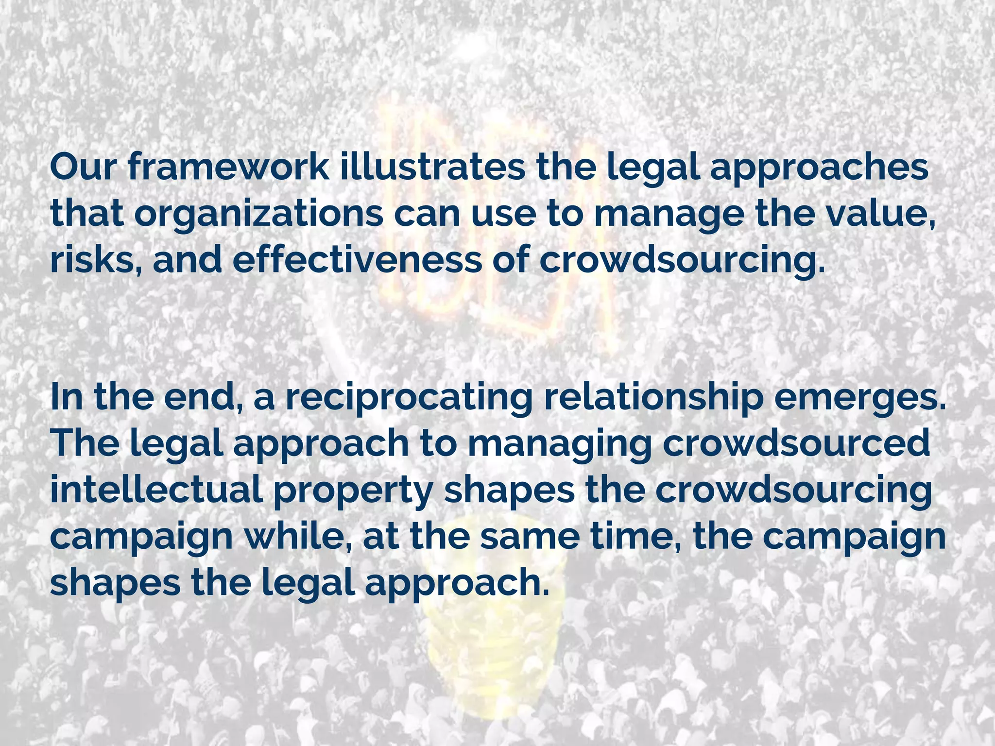 Our framework illustrates the legal approaches
that organizations can use to manage the value,
risks, and effectiveness of crowdsourcing.
In the end, a reciprocating relationship emerges.
The legal approach to managing crowdsourced
intellectual property shapes the crowdsourcing
campaign while, at the same time, the campaign
shapes the legal approach.
 