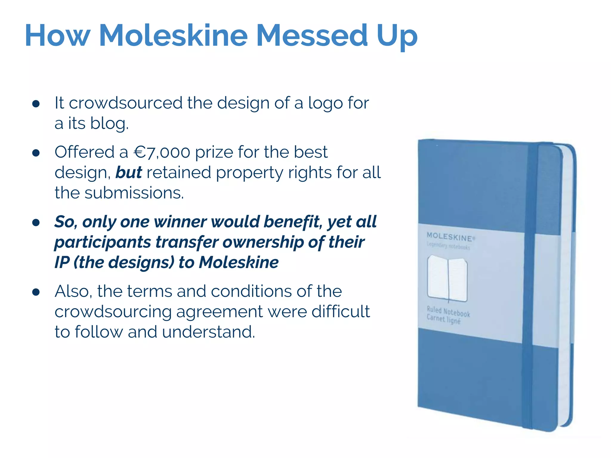 ● It crowdsourced the design of a logo for
a its blog.
● Offered a €7,000 prize for the best
design, but retained property rights for all
the submissions.
● So, only one winner would benefit, yet all
participants transfer ownership of their
IP (the designs) to Moleskine
● Also, the terms and conditions of the
crowdsourcing agreement were difficult
to follow and understand.
How Moleskine Messed Up
 