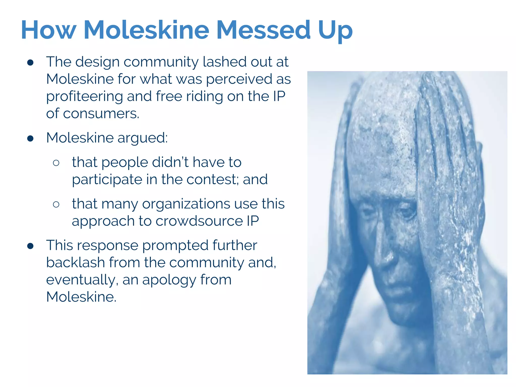 ● The design community lashed out at
Moleskine for what was perceived as
profiteering and free riding on the IP
of consumers.
● Moleskine argued:
○ that people didn’t have to
participate in the contest; and
○ that many organizations use this
approach to crowdsource IP
● This response prompted further
backlash from the community and,
eventually, an apology from
Moleskine.
How Moleskine Messed Up
 