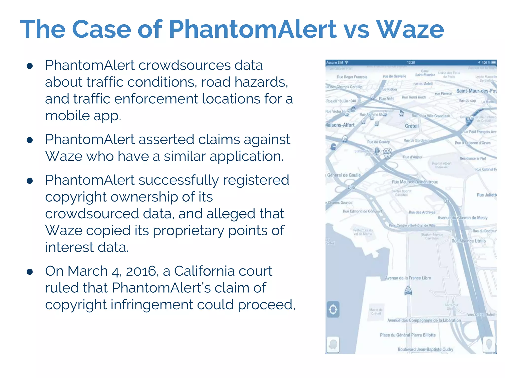 ● PhantomAlert crowdsources data
about traffic conditions, road hazards,
and traffic enforcement locations for a
mobile app.
● PhantomAlert asserted claims against
Waze who have a similar application.
● PhantomAlert successfully registered
copyright ownership of its
crowdsourced data, and alleged that
Waze copied its proprietary points of
interest data.
● On March 4, 2016, a California court
ruled that PhantomAlert’s claim of
copyright infringement could proceed,
The Case of PhantomAlert vs Waze
 
