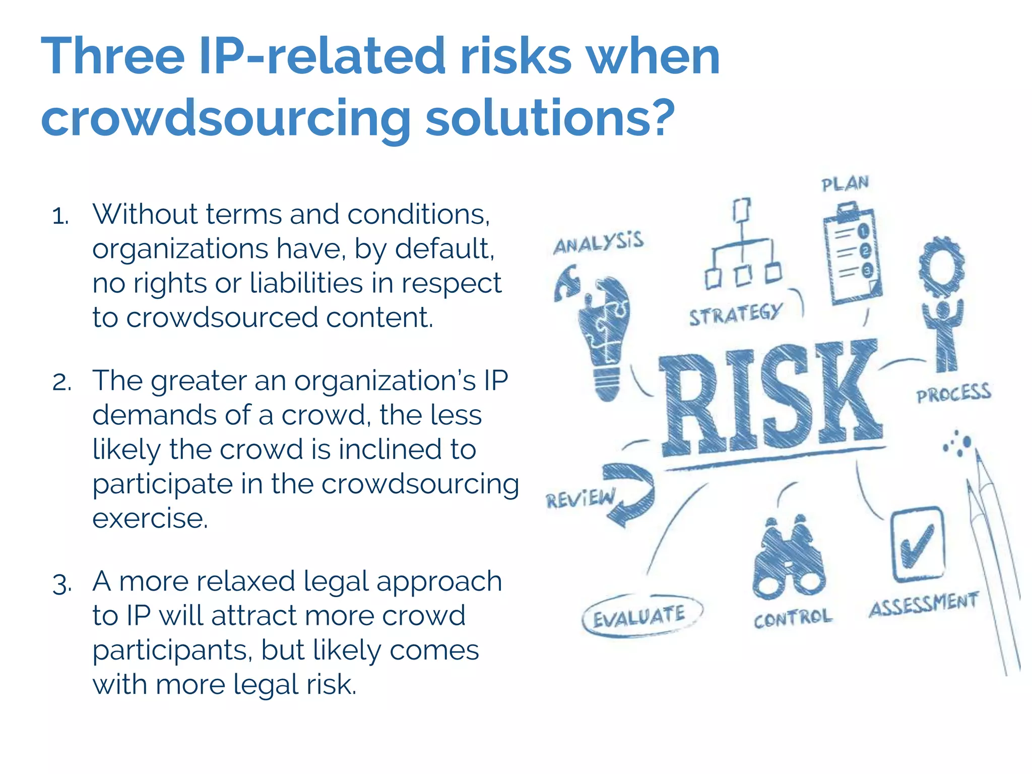 1. Without terms and conditions,
organizations have, by default,
no rights or liabilities in respect
to crowdsourced content.
2. The greater an organization’s IP
demands of a crowd, the less
likely the crowd is inclined to
participate in the crowdsourcing
exercise.
3. A more relaxed legal approach
to IP will attract more crowd
participants, but likely comes
with more legal risk.
Three IP-related risks when
crowdsourcing solutions?
 