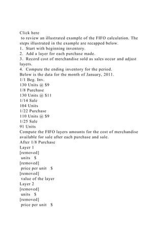 Click here
to review an illustrated example of the FIFO calculation. The
steps illustrated in the example are recapped below.
1. Start with beginning inventory.
2. Add a layer for each purchase made.
3. Record cost of merchandise sold as sales occur and adjust
layers.
4. Compute the ending inventory for the period.
Below is the data for the month of January, 2011.
1/1 Beg. Inv.
130 Units @ $9
1/8 Purchase
130 Units @ $11
1/14 Sale
104 Units
1/22 Purchase
110 Units @ $9
1/25 Sale
91 Units
Compute the FIFO layers amounts for the cost of merchandise
available for sale after each purchase and sale.
After 1/8 Purchase
Layer 1
[removed]
units $
[removed]
price per unit $
[removed]
value of the layer
Layer 2
[removed]
units $
[removed]
price per unit $
 