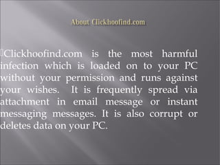 Clickhoofind.com is the most harmful 
infection which is loaded on to your PC 
without your permission and runs against 
your wishes. It is frequently spread via 
attachment in email message or instant 
messaging messages. It is also corrupt or 
deletes data on your PC. 
 