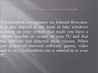 Clickhoofind.com appears via Internet Browsers. 
It is also entered in the form of fake windows 
warning on your system that reads you have a 
specific number of viruses on your PC and that 
this software has detected those viruses. When 
you download freeware software, games, video 
and so on, Clickhoofind.com is entered in to your 
PC. 
 