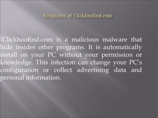 Clickhoofind.com is a malicious malware that 
hide insides other programs. It is automatically 
install on your PC without your permission or 
knowledge. This infection can change your PC’s 
configuration or collect advertising data and 
personal information. 
 