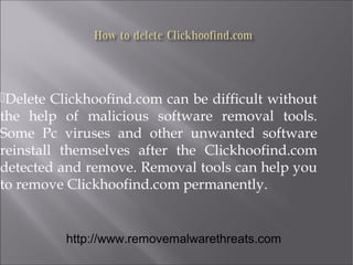 Delete Clickhoofind.com can be difficult without 
the help of malicious software removal tools. 
Some Pc viruses and other unwanted software 
reinstall themselves after the Clickhoofind.com 
detected and remove. Removal tools can help you 
to remove Clickhoofind.com permanently. 
http://www.removemalwarethreats.com 
 