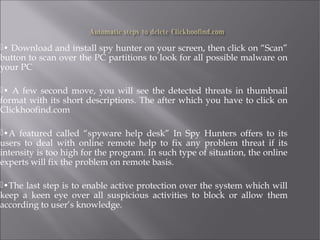 • Download and install spy hunter on your screen, then click on “Scan” 
button to scan over the PC partitions to look for all possible malware on 
your PC 
• A few second move, you will see the detected threats in thumbnail 
format with its short descriptions. The after which you have to click on 
Clickhoofind.com 
•A featured called “spyware help desk” In Spy Hunters offers to its 
users to deal with online remote help to fix any problem threat if its 
intensity is too high for the program. In such type of situation, the online 
experts will fix the problem on remote basis. 
•The last step is to enable active protection over the system which will 
keep a keen eye over all suspicious activities to block or allow them 
according to user’s knowledge. 
 
