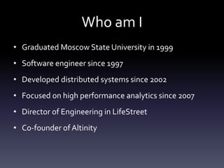 Who am I
• Graduated Moscow State University in 1999
• Software engineer since 1997
• Developed distributed systems since 2002
• Focused on high performance analytics since 2007
• Director of Engineering in LifeStreet
• Co-founder of Altinity
 
