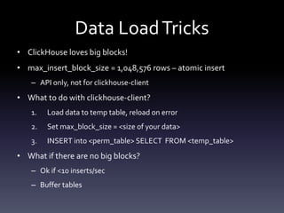 Data LoadTricks
• ClickHouse loves big blocks!
• max_insert_block_size = 1,048,576 rows – atomic insert
– API only, not for clickhouse-client
• What to do with clickhouse-client?
1. Load data to temp table, reload on error
2. Set max_block_size = <size of your data>
3. INSERT into <perm_table> SELECT FROM <temp_table>
• What if there are no big blocks?
– Ok if <10 inserts/sec
– Buffer tables
 