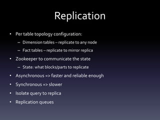Replication
• Per table topology configuration:
– Dimension tables – replicate to any node
– Fact tables – replicate to mirror replica
• Zookeeper to communicate the state
– State: what blocks/parts to replicate
• Asynchronous => faster and reliable enough
• Synchronous => slower
• Isolate query to replica
• Replication queues
 