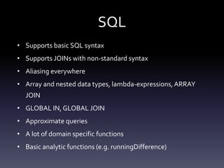 SQL
• Supports basic SQL syntax
• Supports JOINs with non-standard syntax
• Aliasing everywhere
• Array and nested data types, lambda-expressions,ARRAY
JOIN
• GLOBAL IN, GLOBAL JOIN
• Approximate queries
• A lot of domain specific functions
• Basic analytic functions (e.g. runningDifference)
 